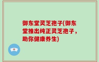 御东堂灵芝孢子(御东堂推出纯正灵芝孢子，助你健康养生)