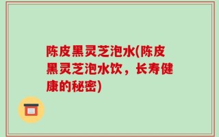 陈皮黑灵芝泡水(陈皮黑灵芝泡水饮，长寿健康的秘密)