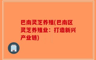 巴南灵芝养殖(巴南区灵芝养殖业：打造新兴产业链)