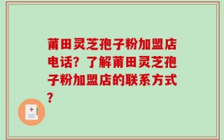 莆田灵芝孢子粉加盟店电话？了解莆田灵芝孢子粉加盟店的联系方式？