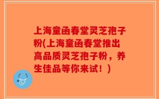 上海童函春堂灵芝孢子粉(上海童函春堂推出高品质灵芝孢子粉，养生佳品等你来试！)