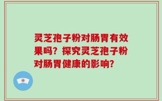 灵芝孢子粉对肠胃有效果吗？探究灵芝孢子粉对肠胃健康的影响？