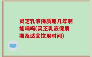 灵芝乳液保质期几年啊能喝吗(灵芝乳液保质期及适宜饮用时间)
