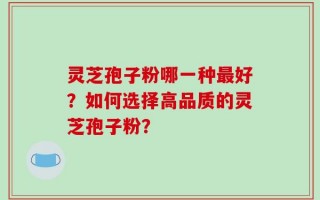 灵芝孢子粉哪一种最好？如何选择高品质的灵芝孢子粉？
