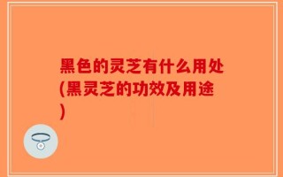 黑色的灵芝有什么用处(黑灵芝的功效及用途)