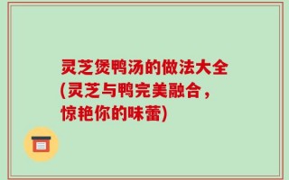 灵芝煲鸭汤的做法大全(灵芝与鸭完美融合，惊艳你的味蕾)