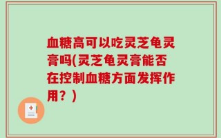 血糖高可以吃灵芝龟灵膏吗(灵芝龟灵膏能否在控制血糖方面发挥作用？)