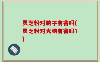 灵芝粉对脑子有害吗(灵芝粉对大脑有害吗？)