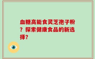 血糖高能食灵芝孢子粉？探索健康食品的新选择？