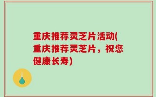 重庆推荐灵芝片活动(重庆推荐灵芝片，祝您健康长寿)
