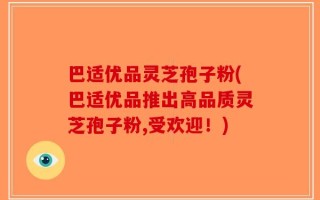 巴适优品灵芝孢子粉(巴适优品推出高品质灵芝孢子粉,受欢迎！)