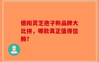 德阳灵芝孢子粉品牌大比拼，哪款真正值得信赖？