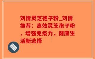 刘倩灵芝孢子粉_刘倩推荐：高效灵芝孢子粉，增强免疫力，健康生活新选择