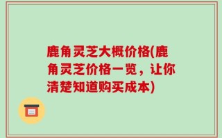 鹿角灵芝大概价格(鹿角灵芝价格一览，让你清楚知道购买成本)