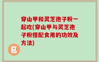 穿山甲和灵芝孢子粉一起吃(穿山甲与灵芝孢子粉搭配食用的功效及方法)