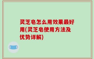 灵芝皂怎么用效果最好用(灵芝皂使用方法及优势详解)
