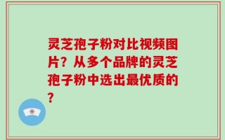 灵芝孢子粉对比视频图片？从多个品牌的灵芝孢子粉中选出最优质的？