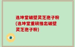 逸坤堂破壁灵芝孢子粉(逸坤堂重磅推出破壁灵芝孢子粉)