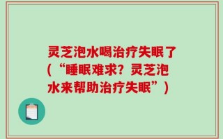 灵芝泡水喝治疗失眠了(“睡眠难求？灵芝泡水来帮助治疗失眠”)