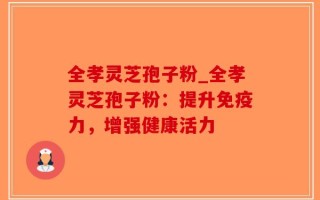 全孝灵芝孢子粉_全孝灵芝孢子粉：提升免疫力，增强健康活力