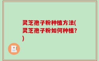 灵芝孢子粉种植方法(灵芝孢子粉如何种植？)