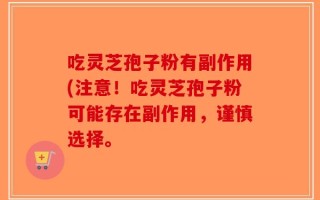 吃灵芝孢子粉有副作用(注意！吃灵芝孢子粉可能存在副作用，谨慎选择。
