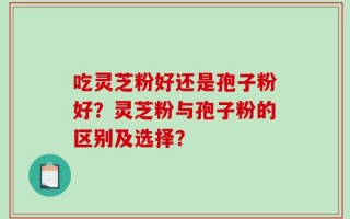 吃灵芝粉好还是孢子粉好？灵芝粉与孢子粉的区别及选择？