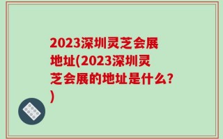 2023深圳灵芝会展地址(2023深圳灵芝会展的地址是什么？)