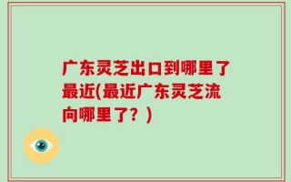 广东灵芝出口到哪里了最近(最近广东灵芝流向哪里了？)