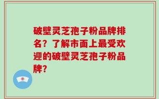 破壁灵芝孢子粉品牌排名？了解市面上最受欢迎的破壁灵芝孢子粉品牌？