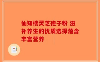 仙知楼灵芝孢子粉 滋补养生的优质选择蕴含丰富营养