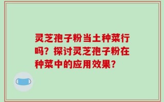 灵芝孢子粉当土种菜行吗？探讨灵芝孢子粉在种菜中的应用效果？