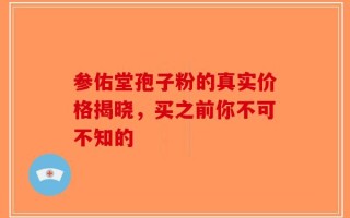 参佑堂孢子粉的真实价格揭晓，买之前你不可不知的