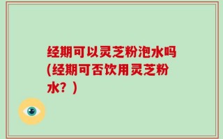 经期可以灵芝粉泡水吗(经期可否饮用灵芝粉水？)