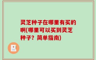 灵芝种子在哪里有买的啊(哪里可以买到灵芝种子？简单指南)