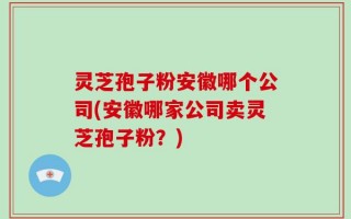 灵芝孢子粉安徽哪个公司(安徽哪家公司卖灵芝孢子粉？)