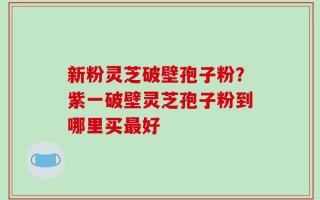 新粉灵芝破壁孢子粉？紫一破壁灵芝孢子粉到哪里买最好