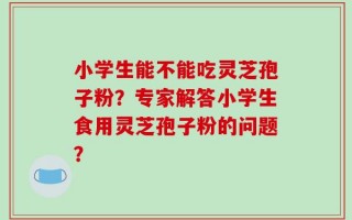 小学生能不能吃灵芝孢子粉？专家解答小学生食用灵芝孢子粉的问题？