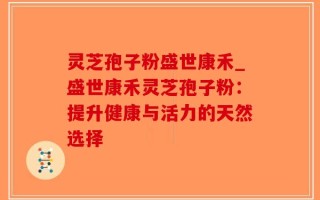 灵芝孢子粉盛世康禾_盛世康禾灵芝孢子粉：提升健康与活力的天然选择
