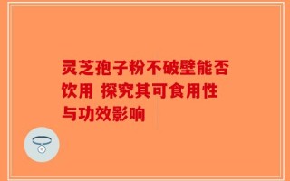灵芝孢子粉不破壁能否饮用 探究其可食用性与功效影响