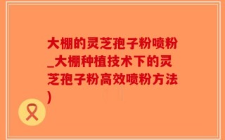 大棚的灵芝孢子粉喷粉_大棚种植技术下的灵芝孢子粉高效喷粉方法)