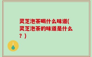 灵芝泡茶喝什么味道(灵芝泡茶的味道是什么？)