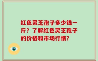 红色灵芝孢子多少钱一斤？了解红色灵芝孢子的价格和市场行情？