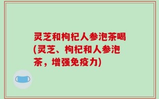 灵芝和枸杞人参泡茶喝(灵芝、枸杞和人参泡茶，增强免疫力)