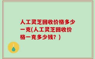 人工灵芝回收价格多少一克(人工灵芝回收价格一克多少钱？)