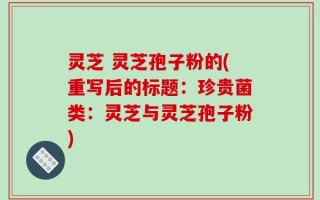 灵芝 灵芝孢子粉的(重写后的标题：珍贵菌类：灵芝与灵芝孢子粉)