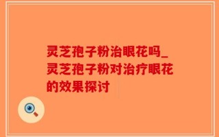 灵芝孢子粉治眼花吗_灵芝孢子粉对治疗眼花的效果探讨