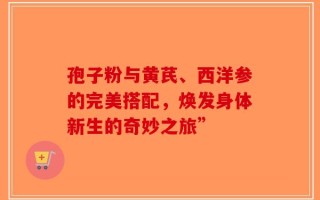 孢子粉与黄芪、西洋参的完美搭配，焕发身体新生的奇妙之旅”