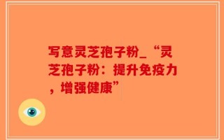 写意灵芝孢子粉_“灵芝孢子粉：提升免疫力，增强健康”