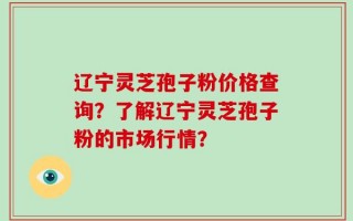辽宁灵芝孢子粉价格查询？了解辽宁灵芝孢子粉的市场行情？